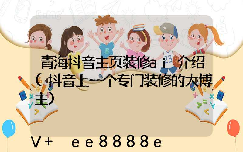 青海抖音主页装修ai介绍(抖音上一个专门装修的大博主)