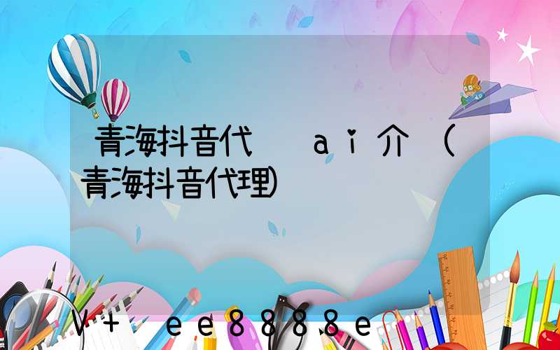 青海抖音代运营ai介绍(青海抖音代理)