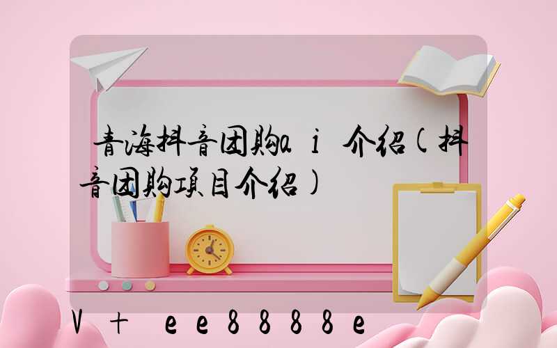 青海抖音团购ai介绍(抖音团购项目介绍)