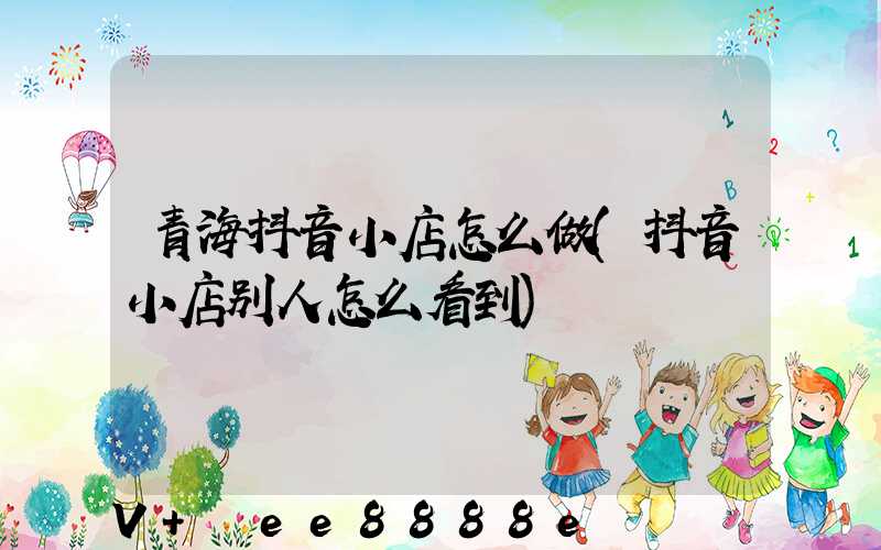 青海抖音小店怎么做(抖音小店别人怎么看到)