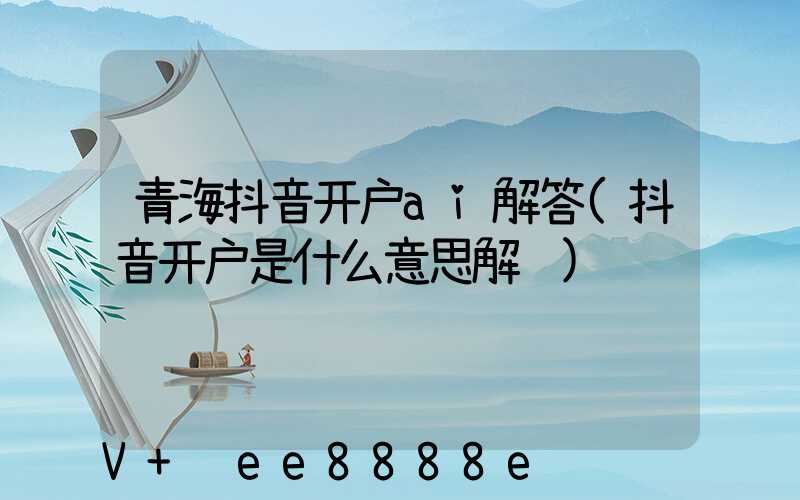 青海抖音开户ai解答(抖音开户是什么意思解释)