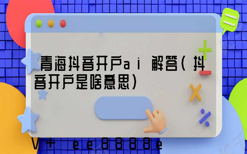青海抖音开户ai解答(抖音开户是啥意思)