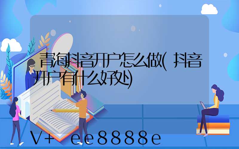 青海抖音开户怎么做(抖音开户有什么好处)