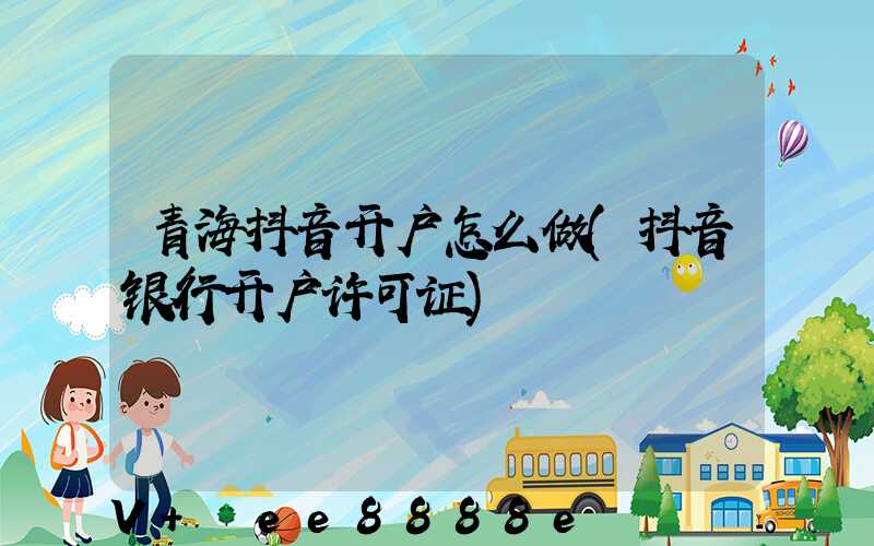 青海抖音开户怎么做(抖音银行开户许可证)