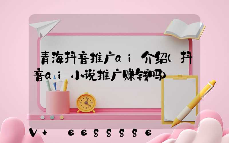 青海抖音推广ai介绍(抖音ai小说推广赚钱吗)