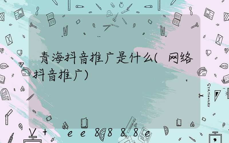 青海抖音推广是什么(网络抖音推广)