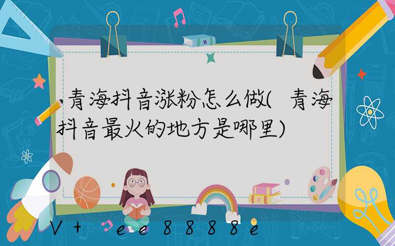 青海抖音涨粉怎么做(青海抖音最火的地方是哪里)