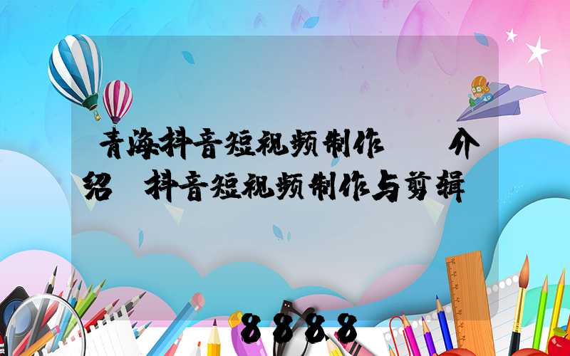 青海抖音短视频制作ai介绍(抖音短视频制作与剪辑)