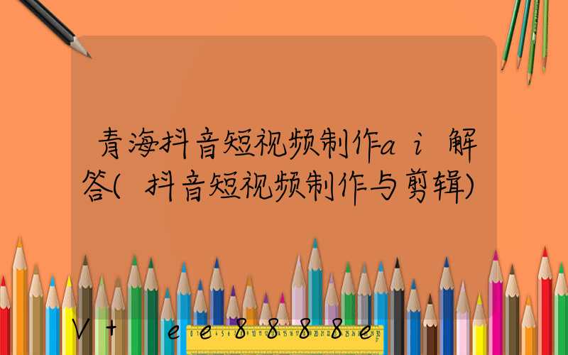 青海抖音短视频制作ai解答(抖音短视频制作与剪辑)