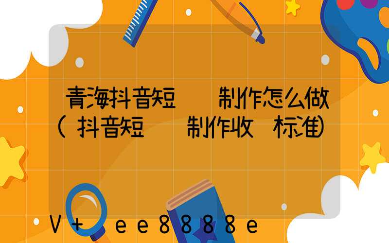 青海抖音短视频制作怎么做(抖音短视频制作收费标准)