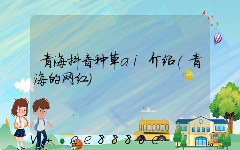 青海抖音种草ai介绍(青海的网红)
