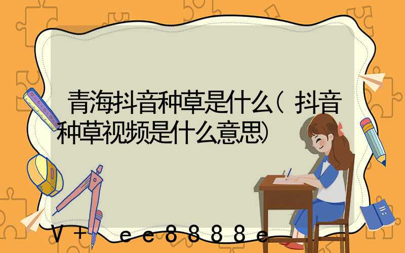 青海抖音种草是什么(抖音种草视频是什么意思)