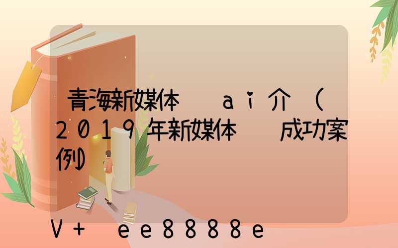 青海新媒体营销ai介绍(2019年新媒体营销成功案例)