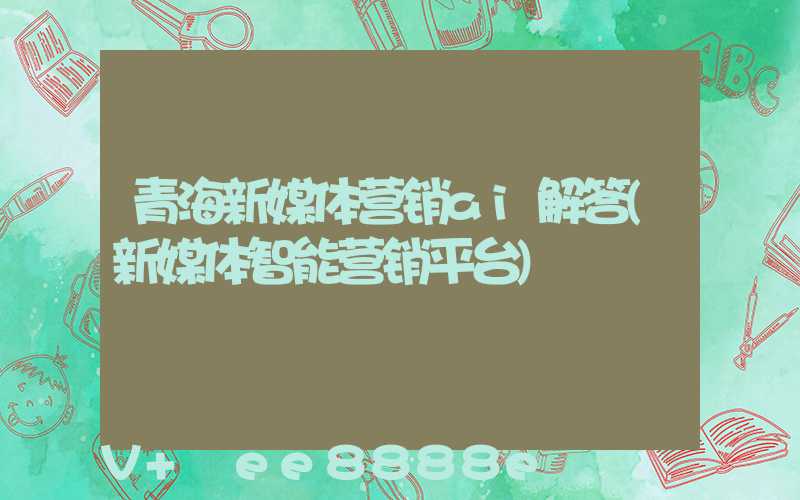 青海新媒体营销ai解答(新媒体智能营销平台)