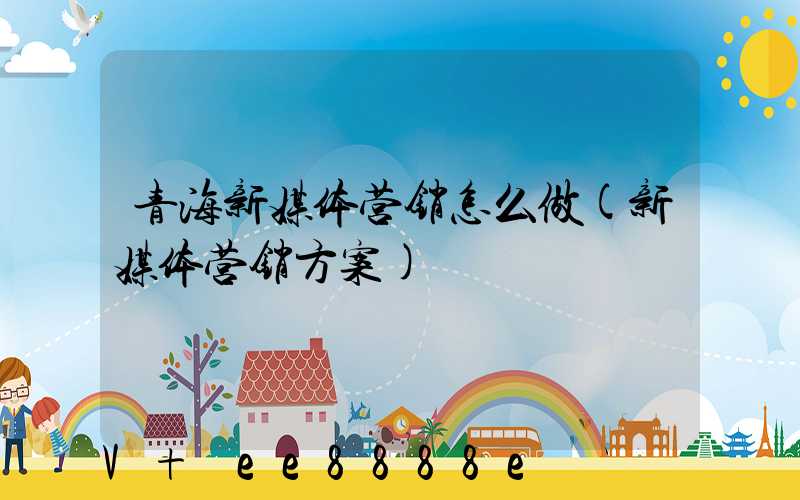 青海新媒体营销怎么做(新媒体营销方案)