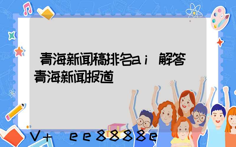青海新闻稿排名ai解答(青海新闻报道)