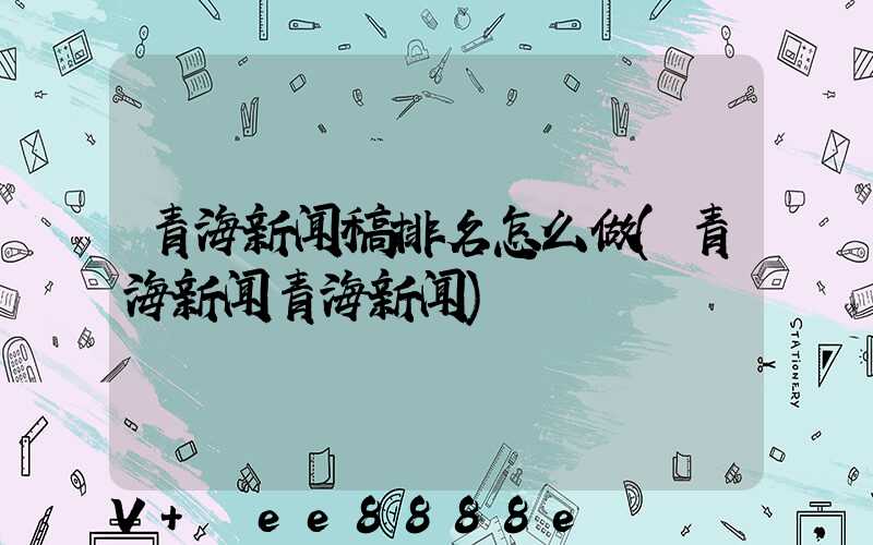 青海新闻稿排名怎么做(青海新闻青海新闻)