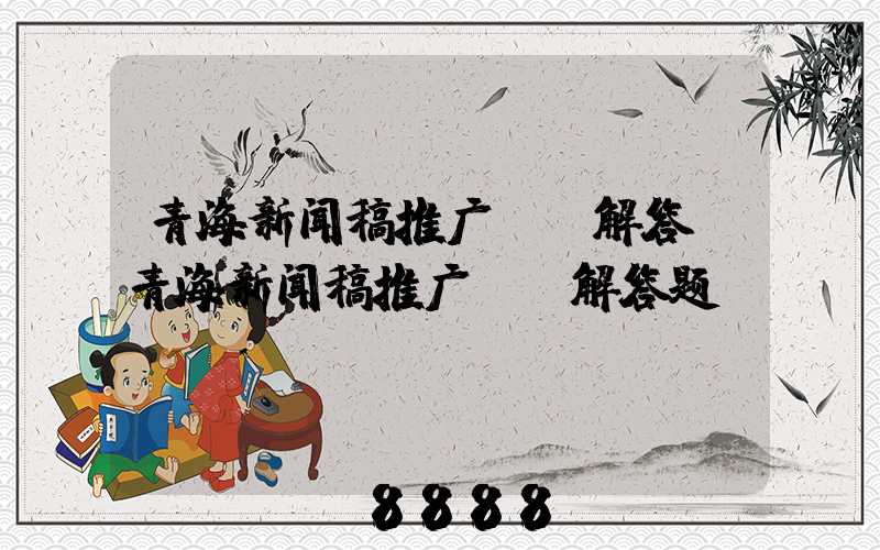 青海新闻稿推广ai解答(青海新闻稿推广ai解答题)