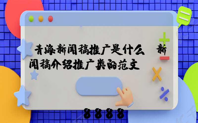 青海新闻稿推广是什么(新闻稿介绍推广类的范文)