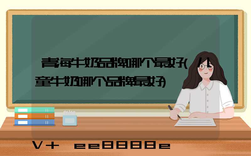 青海牛奶品牌哪个最好(儿童牛奶哪个品牌最好)