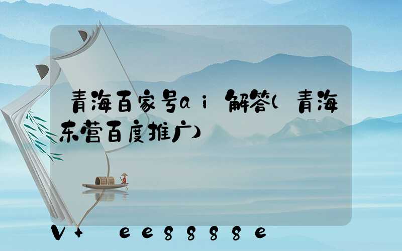 青海百家号ai解答(青海东营百度推广)