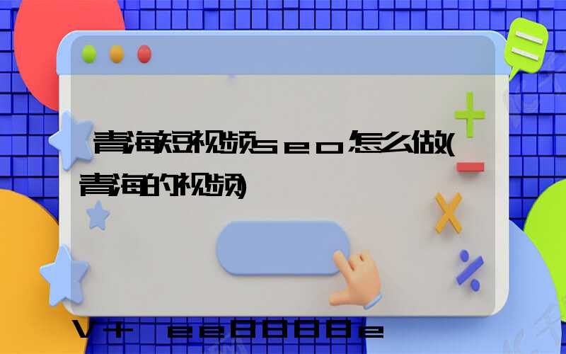 青海短视频seo怎么做(青海的视频)