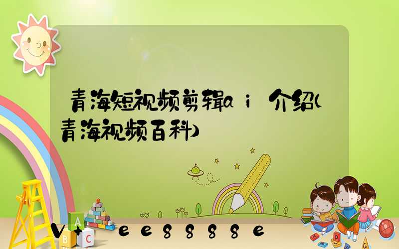 青海短视频剪辑ai介绍(青海视频百科)