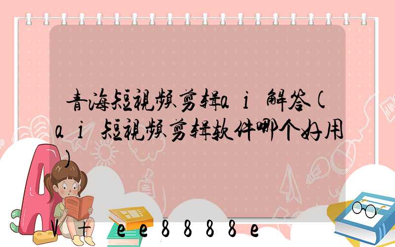 青海短视频剪辑ai解答(ai短视频剪辑软件哪个好用)