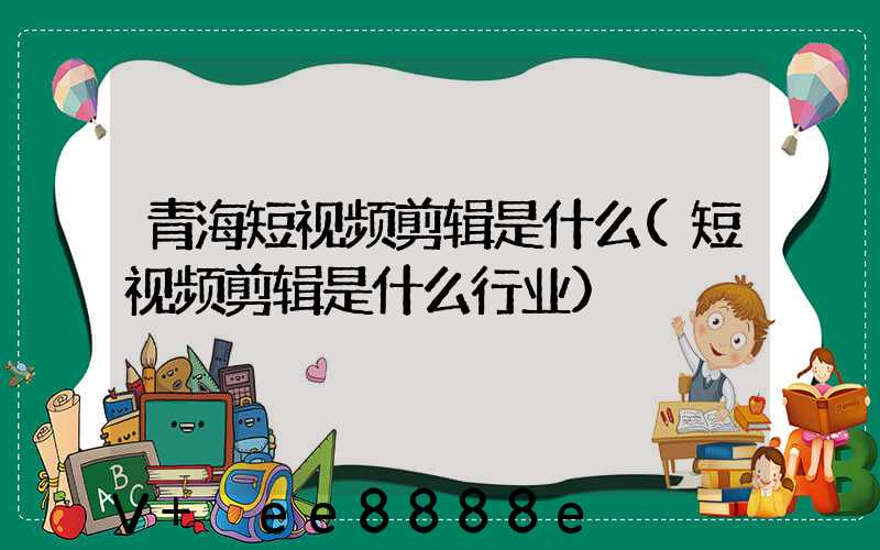 青海短视频剪辑是什么(短视频剪辑是什么行业)