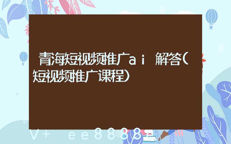 青海短视频推广ai解答(短视频推广课程)