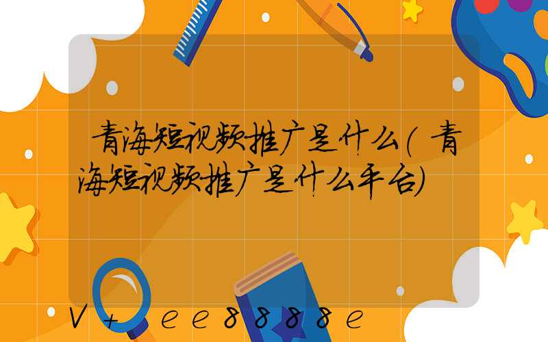 青海短视频推广是什么(青海短视频推广是什么平台)
