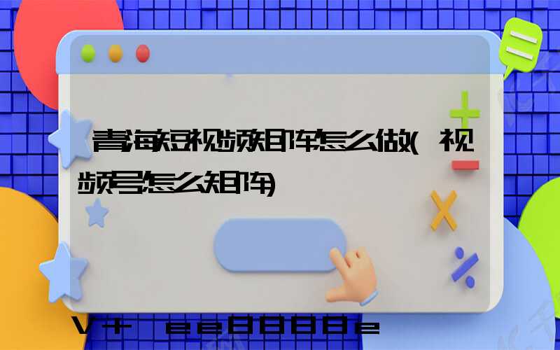 青海短视频矩阵怎么做(视频号怎么矩阵)