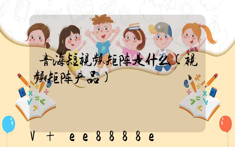 青海短视频矩阵是什么(视频矩阵产品)