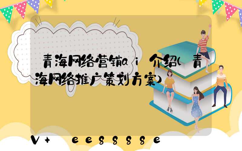 青海网络营销ai介绍(青海网络推广策划方案)