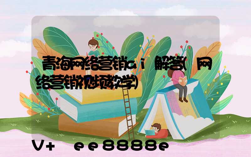 青海网络营销ai解答(网络营销视频教学)