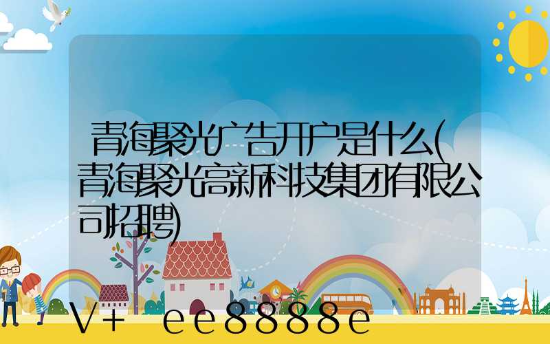 青海聚光广告开户是什么(青海聚光高新科技集团有限公司招聘)