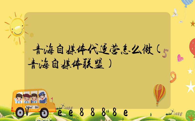 青海自媒体代运营怎么做(青海自媒体联盟)