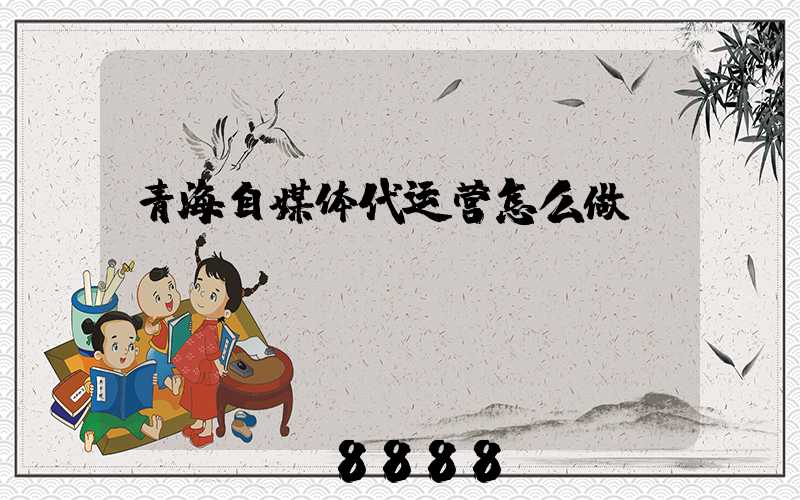 青海自媒体代运营怎么做