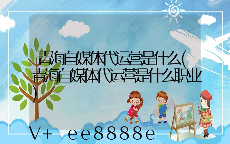 青海自媒体代运营是什么(青海自媒体代运营是什么职业)