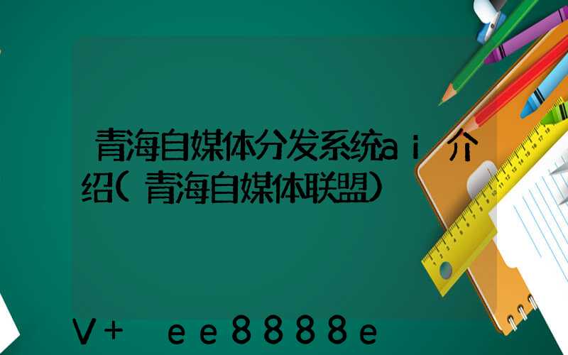 青海自媒体分发系统ai介绍(青海自媒体联盟)