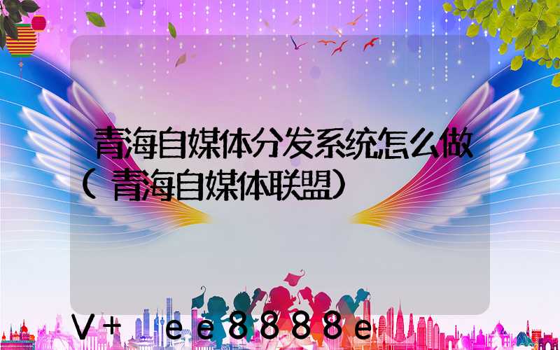 青海自媒体分发系统怎么做(青海自媒体联盟)