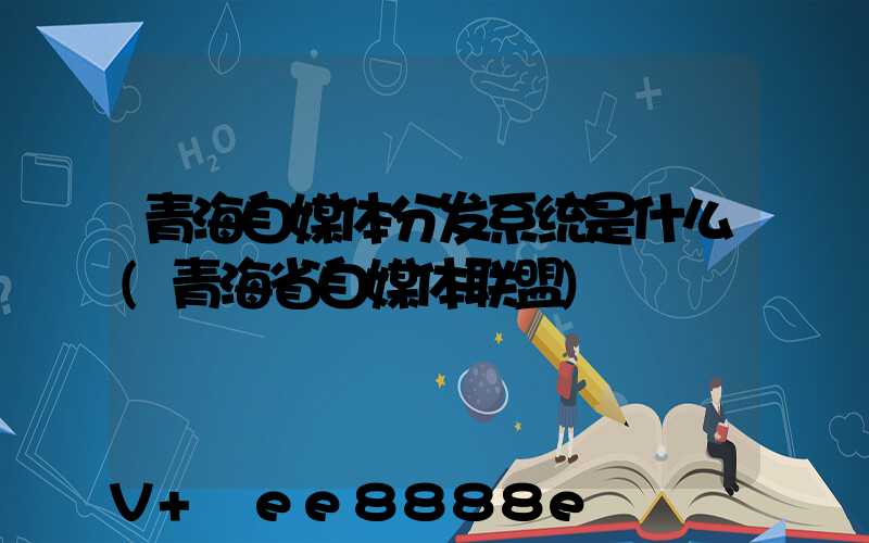 青海自媒体分发系统是什么(青海省自媒体联盟)