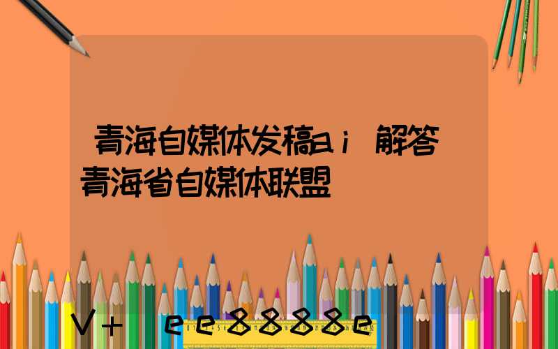 青海自媒体发稿ai解答(青海省自媒体联盟)