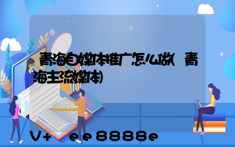 青海自媒体推广怎么做(青海主流媒体)