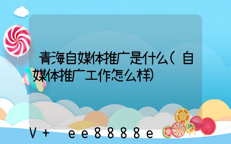 青海自媒体推广是什么(自媒体推广工作怎么样)