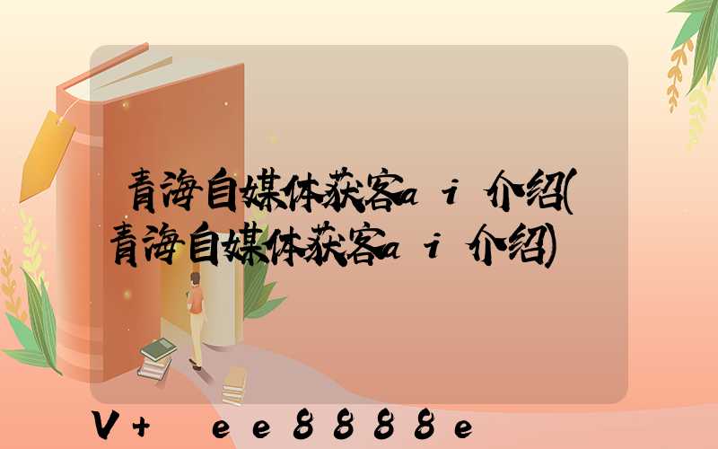 青海自媒体获客ai介绍(青海自媒体获客ai介绍)