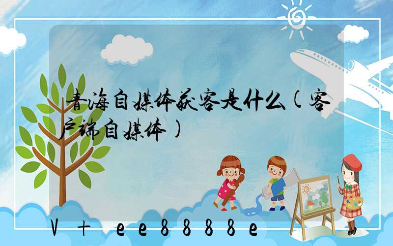 青海自媒体获客是什么(客户端自媒体)