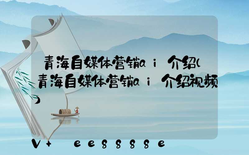 青海自媒体营销ai介绍(青海自媒体营销ai介绍视频)