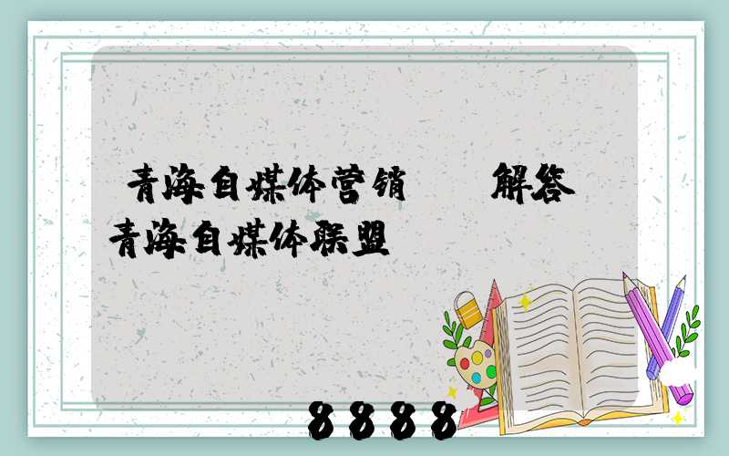 青海自媒体营销ai解答(青海自媒体联盟)