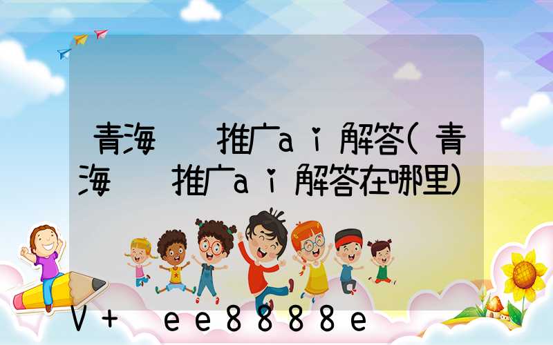 青海视频推广ai解答(青海视频推广ai解答在哪里)